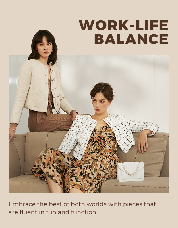 WORK-LIFE BALANCE Embrace the best of both worlds with pieces that are fluent in fun and function. 