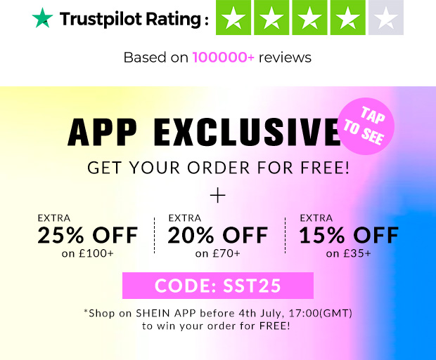 Y Trustpilot Rating : Based on reviews APP EXCLUSIVE GET YOUR ORDER FOR FREE! 25% OFF 20% OFF 15% on 100 on 70 on 35 Shop on SHEIN APP before 4th July, 17:00GMT to win your order for FREE! 