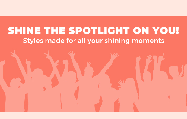 SHINE THE SPOTLIGHT ON YOU! Styles made for all your shining moments 