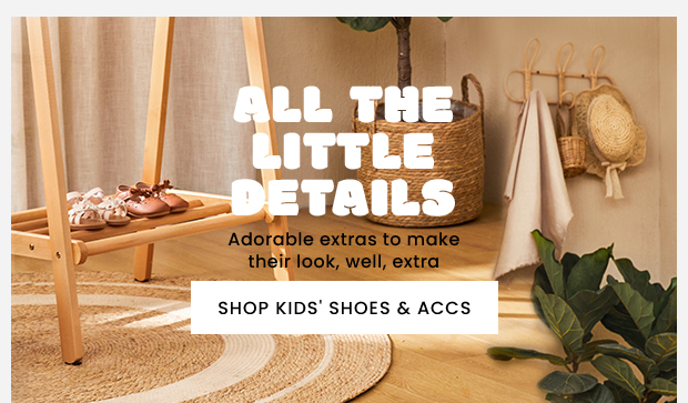  e o Adorable extras to make their look, well, extra SHOP KIDS' SHOES ACCS . 