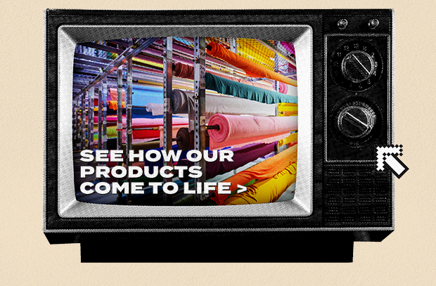 SEE HOW OUR PRODUCTS COME TO LIFE